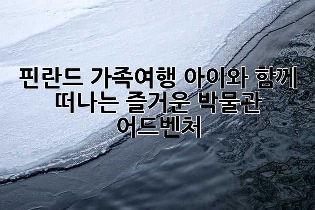 핀란드 가족여행: 아이와 함께 떠나는 즐거운 박물관 어드벤처!