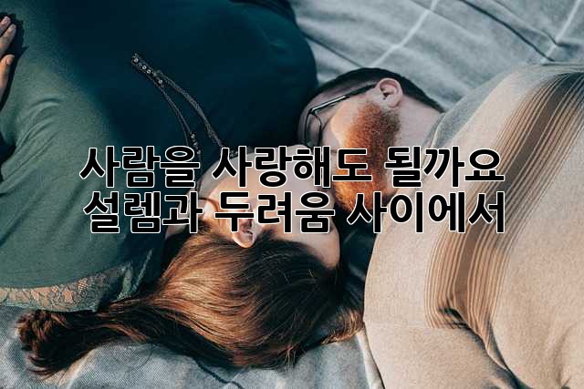 사람을 사랑해도 될까요? 설렘과 두려움 사이에서
